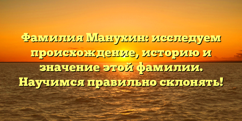 Фамилия Манухин: исследуем происхождение, историю и значение этой фамилии. Научимся правильно склонять!