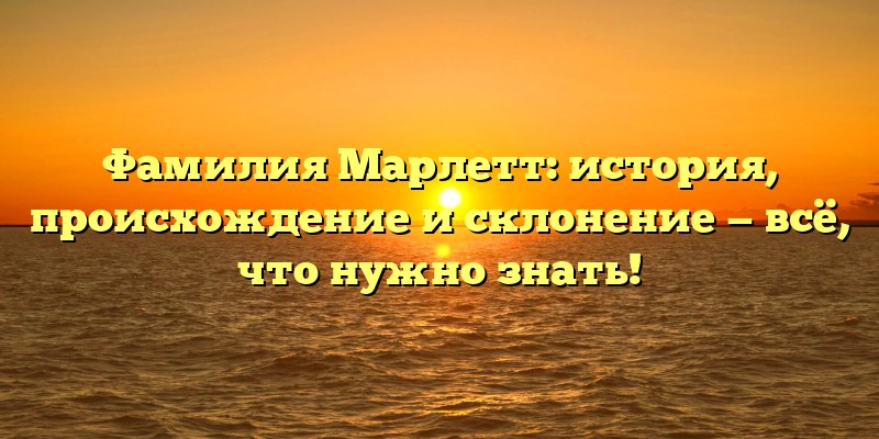 Фамилия Марлетт: история, происхождение и склонение — всё, что нужно знать!