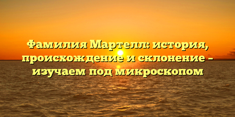 Фамилия Мартелл: история, происхождение и склонение – изучаем под микроскопом