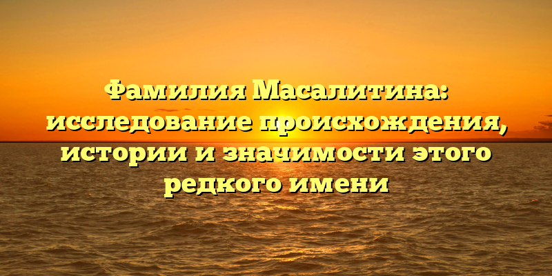 Фамилия Масалитина: исследование происхождения, истории и значимости этого редкого имени