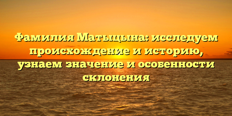 Фамилия Матыцына: исследуем происхождение и историю, узнаем значение и особенности склонения