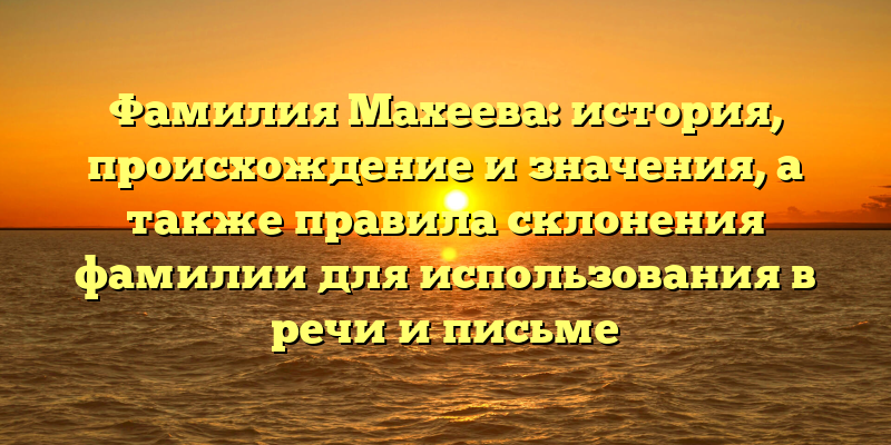 Фамилия Махеева: история, происхождение и значения, а также правила склонения фамилии для использования в речи и письме