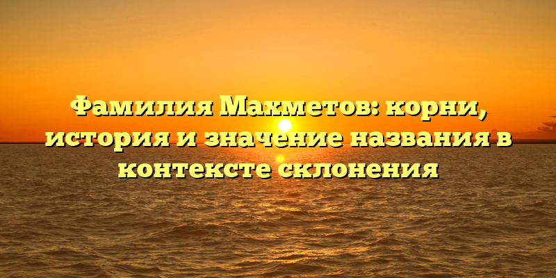 Фамилия Махметов: корни, история и значение названия в контексте склонения