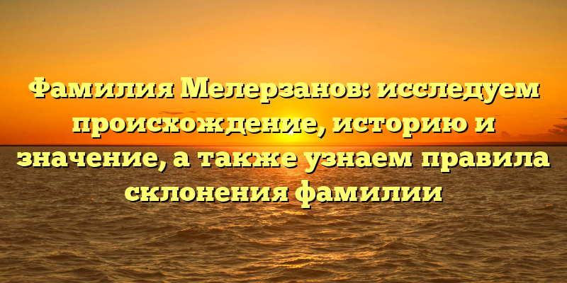 Фамилия Мелерзанов: исследуем происхождение, историю и значение, а также узнаем правила склонения фамилии