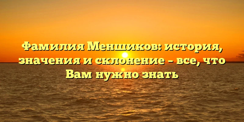 Фамилия Меншиков: история, значения и склонение – все, что Вам нужно знать