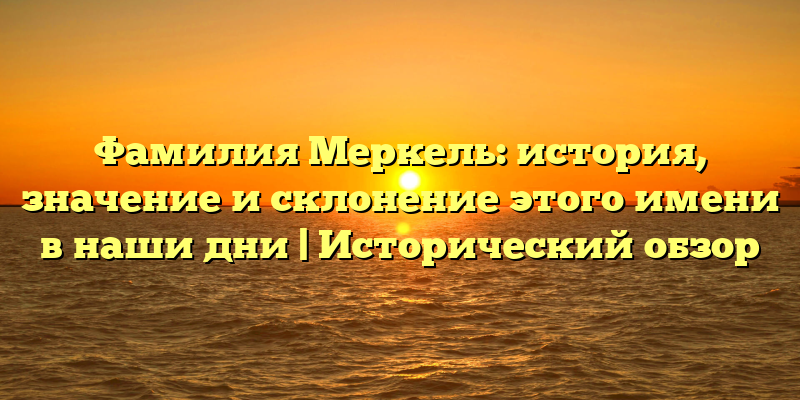 Фамилия Меркель: история, значение и склонение этого имени в наши дни | Исторический обзор