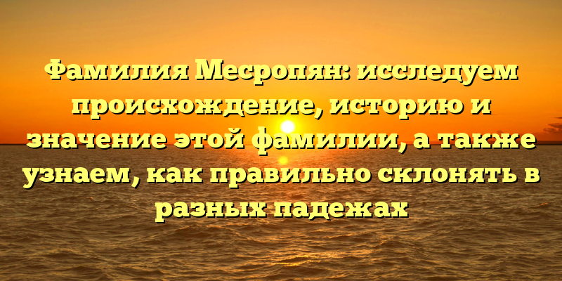 Фамилия Месропян: исследуем происхождение, историю и значение этой фамилии, а также узнаем, как правильно склонять в разных падежах