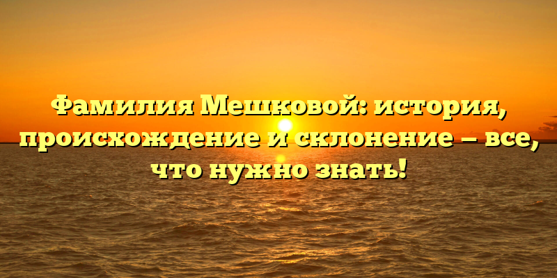 Фамилия Мешковой: история, происхождение и склонение — все, что нужно знать!