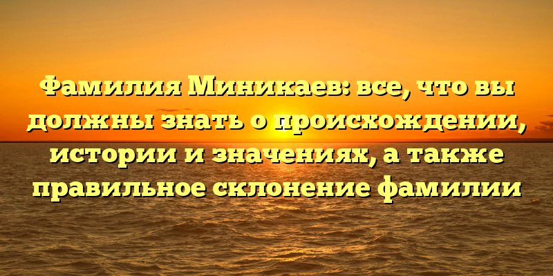 Фамилия Миникаев: все, что вы должны знать о происхождении, истории и значениях, а также правильное склонение фамилии