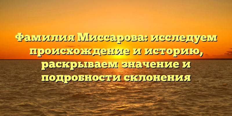 Фамилия Миссарова: исследуем происхождение и историю, раскрываем значение и подробности склонения