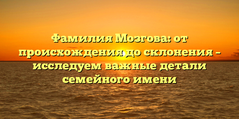 Фамилия Мозгова: от происхождения до склонения – исследуем важные детали семейного имени