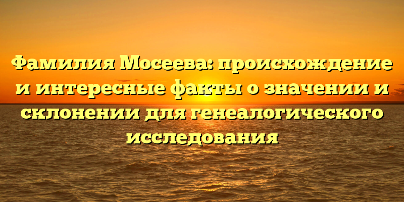 Фамилия Мосеева: происхождение и интересные факты о значении и склонении для генеалогического исследования