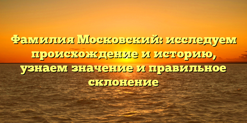 Фамилия Московский: исследуем происхождение и историю, узнаем значение и правильное склонение