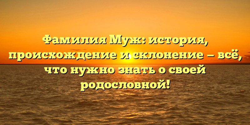 Фамилия Муж: история, происхождение и склонение — всё, что нужно знать о своей родословной!