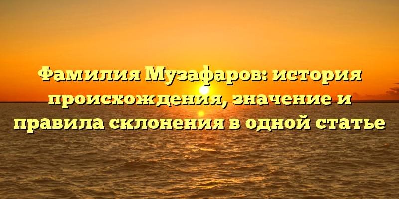 Фамилия Музафаров: история происхождения, значение и правила склонения в одной статье