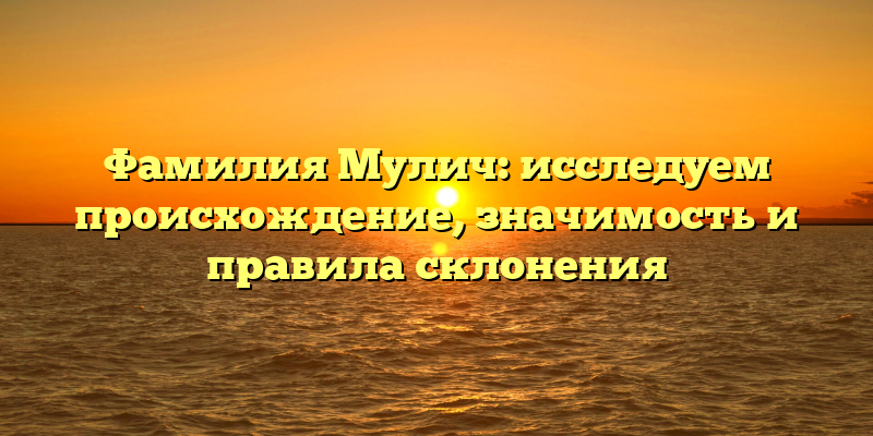 Фамилия Мулич: исследуем происхождение, значимость и правила склонения