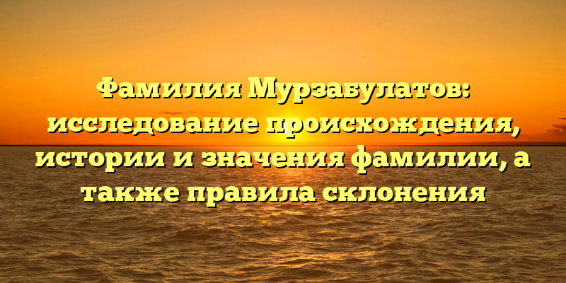 Фамилия Мурзабулатов: исследование происхождения, истории и значения фамилии, а также правила склонения