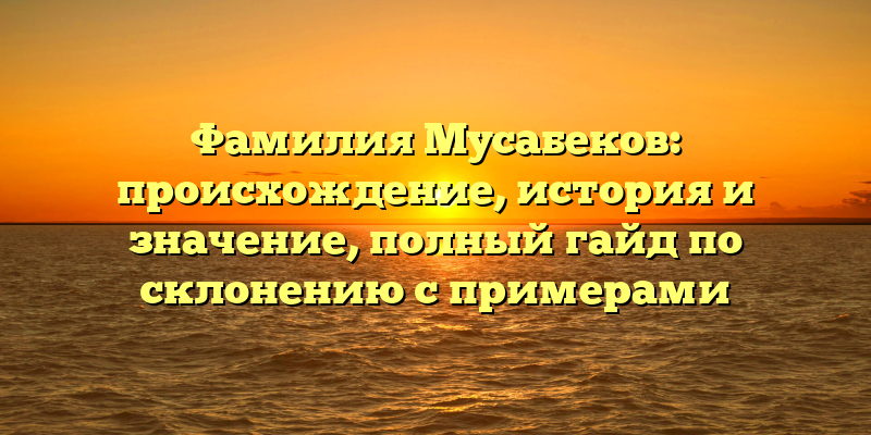 Фамилия Мусабеков: происхождение, история и значение, полный гайд по склонению с примерами