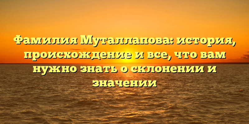 Фамилия Муталлапова: история, происхождение и все, что вам нужно знать о склонении и значении