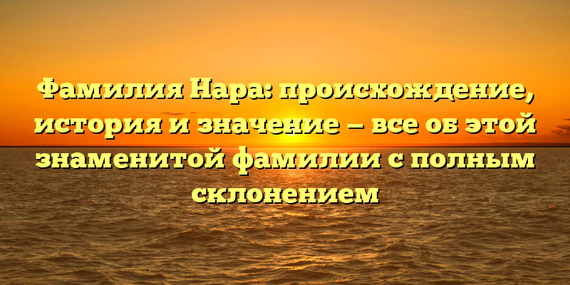 Фамилия Нара: происхождение, история и значение — все об этой знаменитой фамилии с полным склонением
