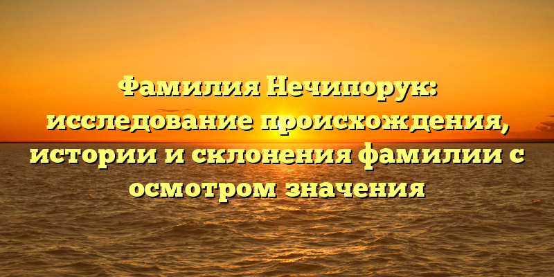 Фамилия Нечипорук: исследование происхождения, истории и склонения фамилии с осмотром значения