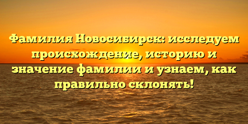 Фамилия Новосибирск: исследуем происхождение, историю и значение фамилии и узнаем, как правильно склонять!