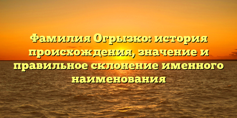 Фамилия Огрызко: история происхождения, значение и правильное склонение именного наименования