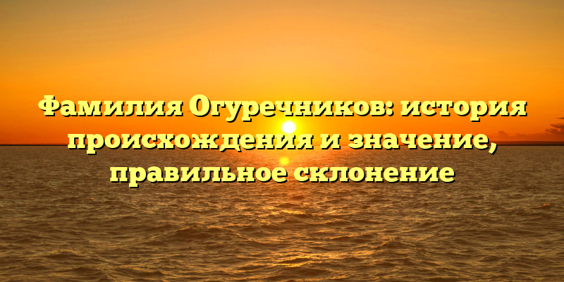 Фамилия Огуречников: история происхождения и значение, правильное склонение