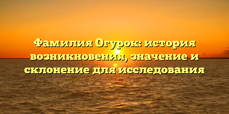 Фамилия Огурок: история возникновения, значение и склонение для исследования
