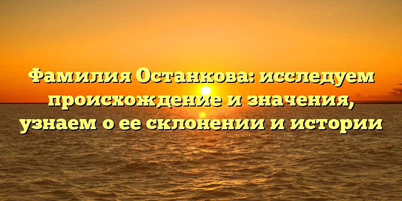 Фамилия Останкова: исследуем происхождение и значения, узнаем о ее склонении и истории