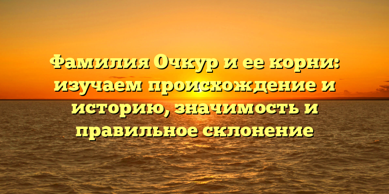 Фамилия Очкур и ее корни: изучаем происхождение и историю, значимость и правильное склонение