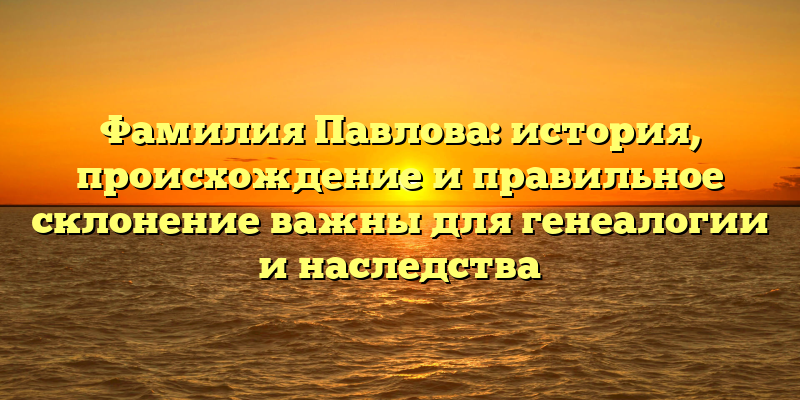 Фамилия Павлова: история, происхождение и правильное склонение важны для генеалогии и наследства