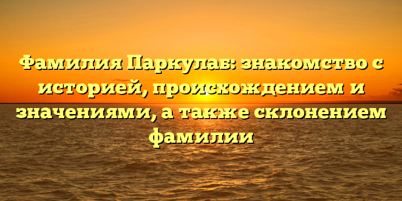 Фамилия Паркулаб: знакомство с историей, происхождением и значениями, а также склонением фамилии
