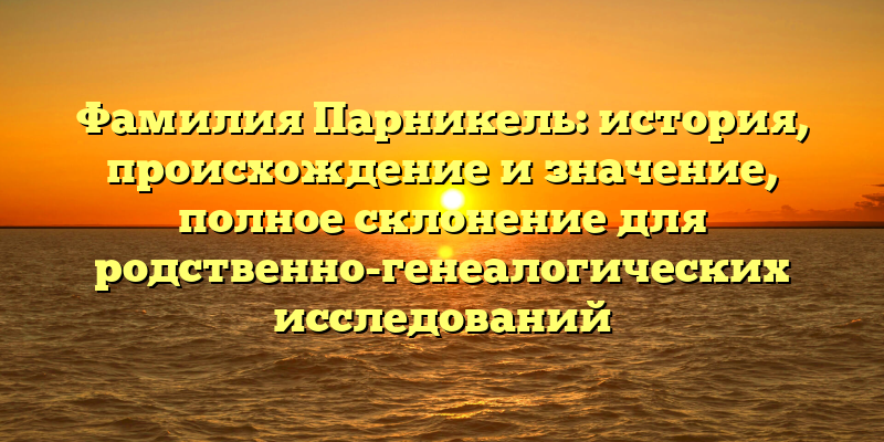 Фамилия Парникель: история, происхождение и значение, полное склонение для родственно-генеалогических исследований