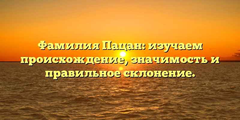 Фамилия Пацан: изучаем происхождение, значимость и правильное склонение.