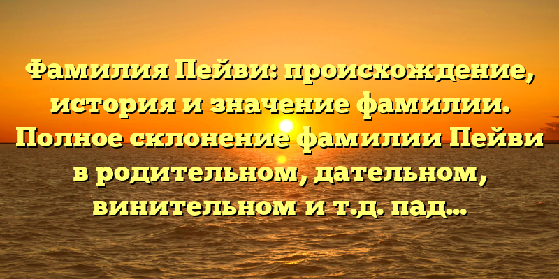 Фамилия Пейви: происхождение, история и значение фамилии. Полное склонение фамилии Пейви в родительном, дательном, винительном и т.д. падежах.