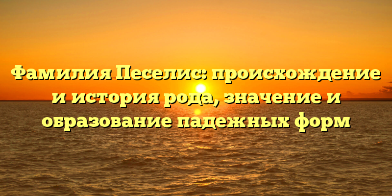 Фамилия Песелис: происхождение и история рода, значение и образование падежных форм