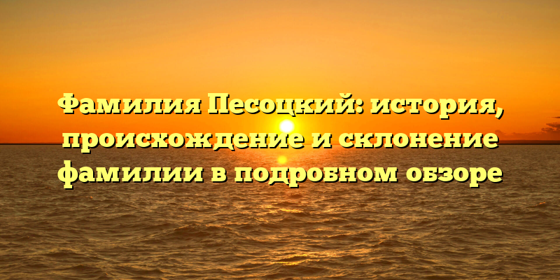 Фамилия Песоцкий: история, происхождение и склонение фамилии в подробном обзоре