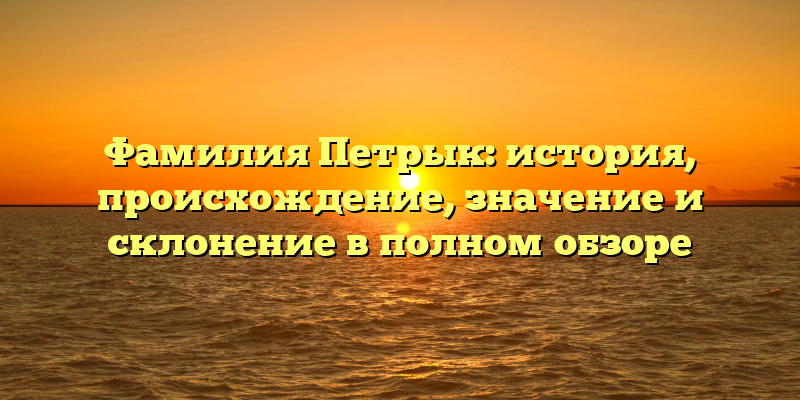 Фамилия Петрык: история, происхождение, значение и склонение в полном обзоре