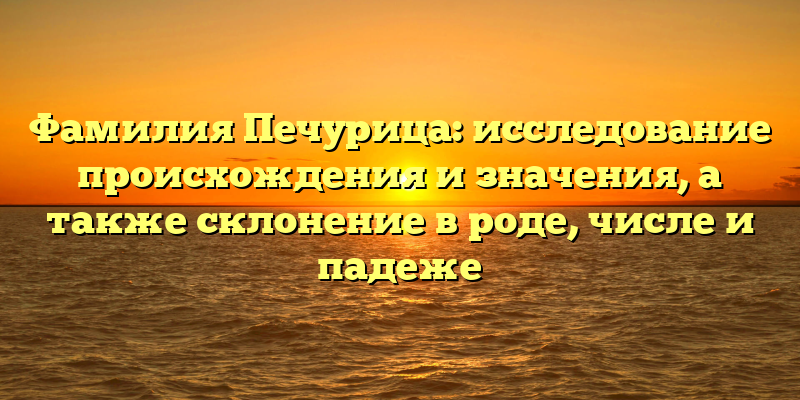 Фамилия Печурица: исследование происхождения и значения, а также склонение в роде, числе и падеже