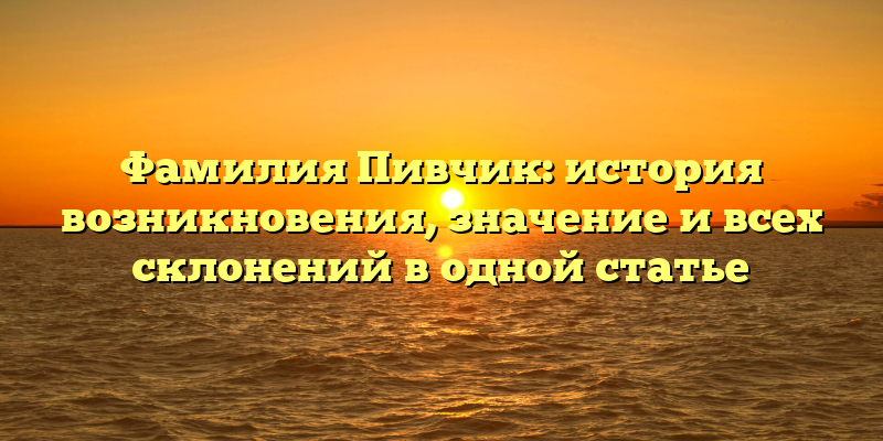 Фамилия Пивчик: история возникновения, значение и всех склонений в одной статье
