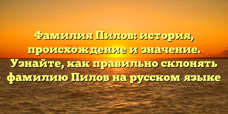 Фамилия Пилов: история, происхождение и значение. Узнайте, как правильно склонять фамилию Пилов на русском языке