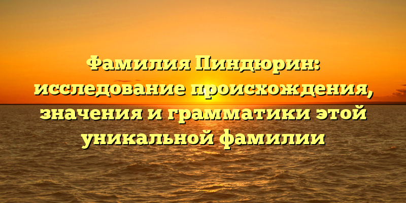 Фамилия Пиндюрин: исследование происхождения, значения и грамматики этой уникальной фамилии