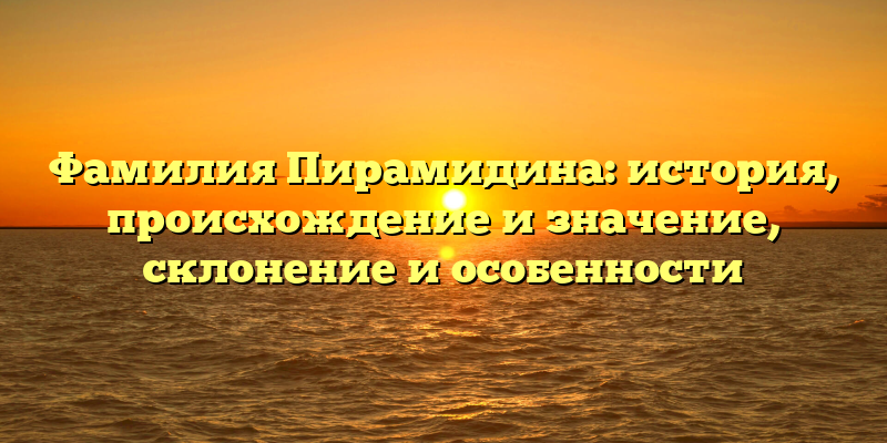 Фамилия Пирамидина: история, происхождение и значение, склонение и особенности