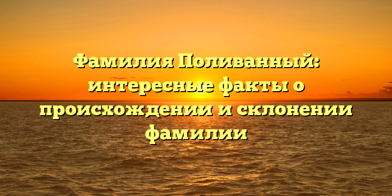 Фамилия Поливанный: интересные факты о происхождении и склонении фамилии