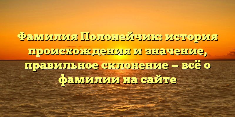 Фамилия Полонейчик: история происхождения и значение, правильное склонение — всё о фамилии на сайте