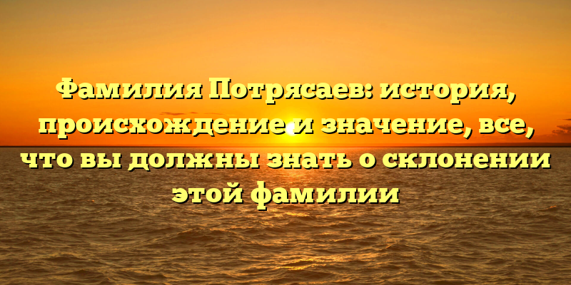 Фамилия Потрясаев: история, происхождение и значение, все, что вы должны знать о склонении этой фамилии