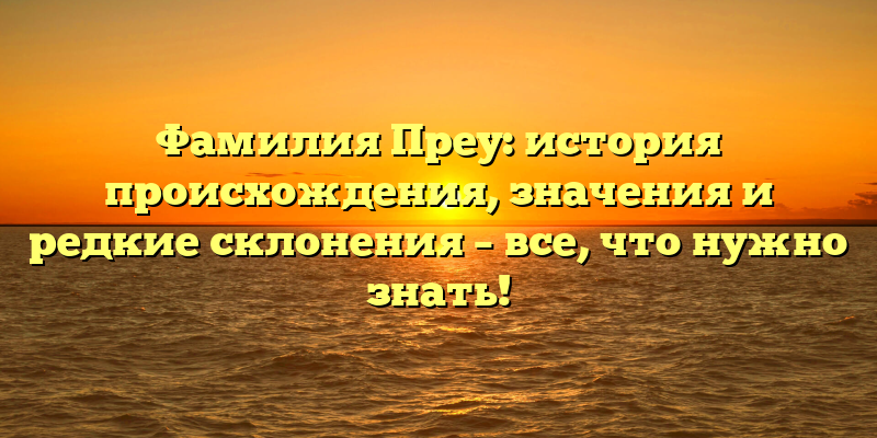 Фамилия Преу: история происхождения, значения и редкие склонения – все, что нужно знать!