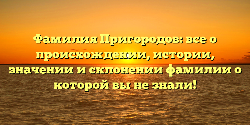 Фамилия Пригородов: все о происхождении, истории, значении и склонении фамилии о которой вы не знали!