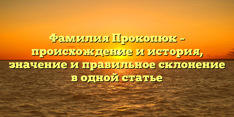 Фамилия Прокопюк – происхождение и история, значение и правильное склонение в одной статье